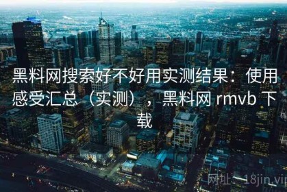 黑料网搜索好不好用实测结果：使用感受汇总（实测），黑料网 rmvb 下载