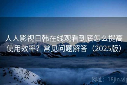人人影视日韩在线观看到底怎么提高使用效率？常见问题解答（2025版）