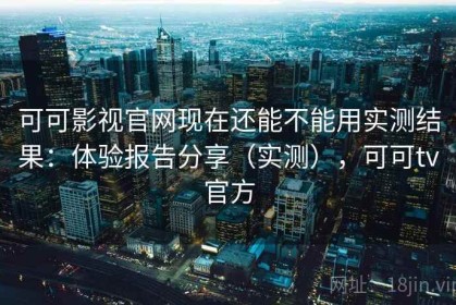 可可影视官网现在还能不能用实测结果：体验报告分享（实测），可可tv官方