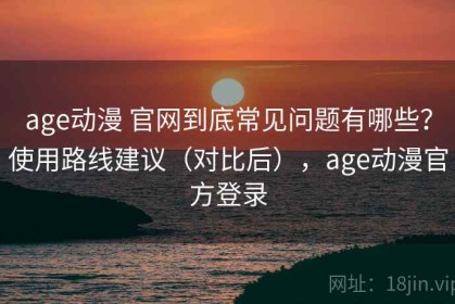 age动漫 官网到底常见问题有哪些？使用路线建议（对比后），age动漫官方登录