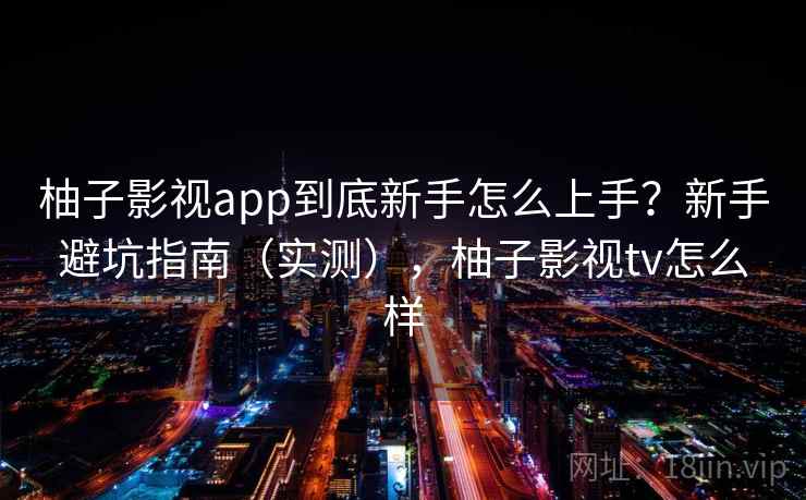 柚子影视app到底新手怎么上手？新手避坑指南（实测），柚子影视tv怎么样