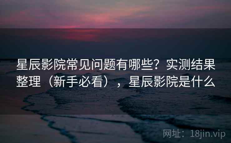 星辰影院常见问题有哪些？实测结果整理（新手必看），星辰影院是什么