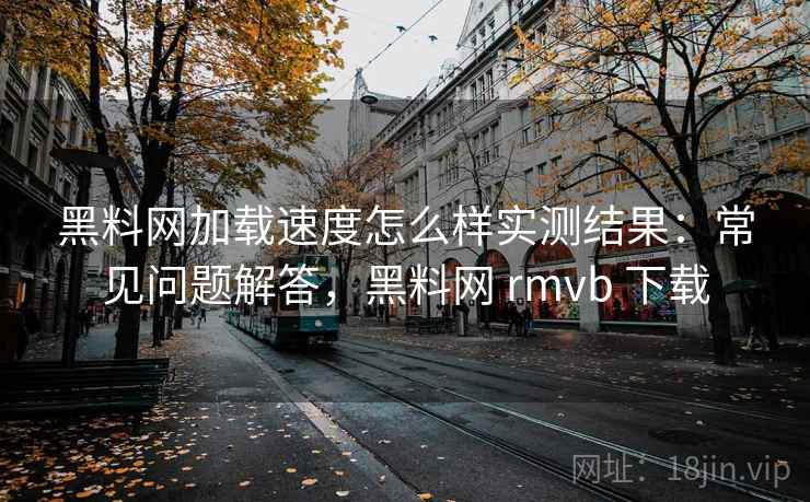 黑料网加载速度怎么样实测结果：常见问题解答，黑料网 rmvb 下载