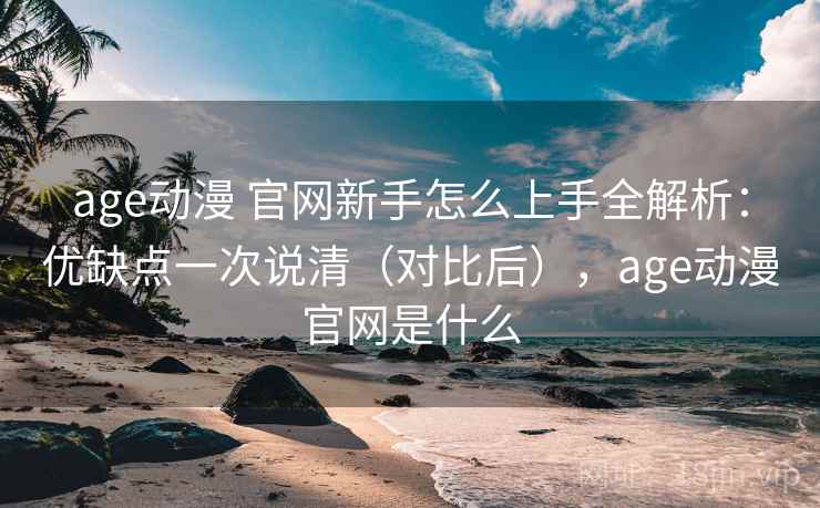 age动漫 官网新手怎么上手全解析：优缺点一次说清（对比后），age动漫官网是什么