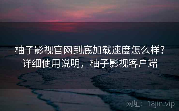 柚子影视官网到底加载速度怎么样?详细使用说明,柚子影视客户端 柚子影视官网到底加载速度怎么样?详细使用说明,柚子影视客户端
