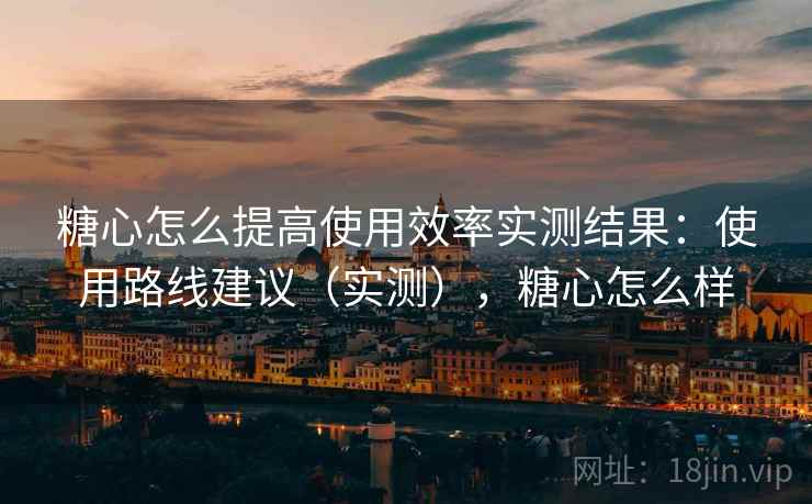 糖心怎么提高使用效率实测结果:使用路线建议(实测),糖心怎么样 糖心怎么提高使用效率实测结果:使用路线建议(实测),糖心怎么样