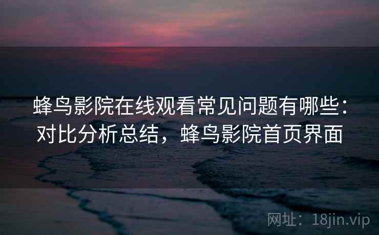 蜂鸟影院在线观看常见问题有哪些：对比分析总结，蜂鸟影院首页界面