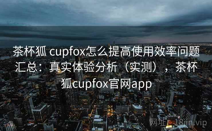 茶杯狐 cupfox怎么提高使用效率问题汇总：真实体验分析（实测），茶杯狐cupfox官网app