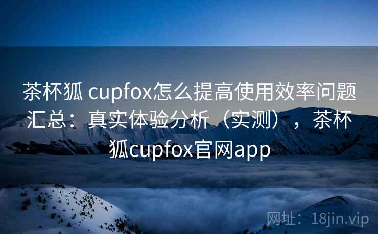 茶杯狐 cupfox怎么提高使用效率问题汇总：真实体验分析（实测），茶杯狐cupfox官网app