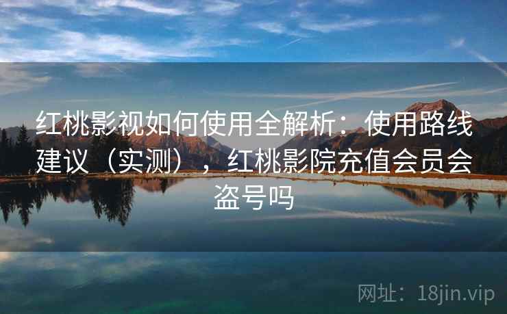 红桃影视如何使用全解析：使用路线建议（实测），红桃影院充值会员会盗号吗