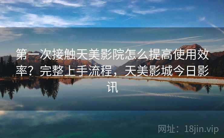 第一次接触天美影院怎么提高使用效率？完整上手流程，天美影城今日影讯