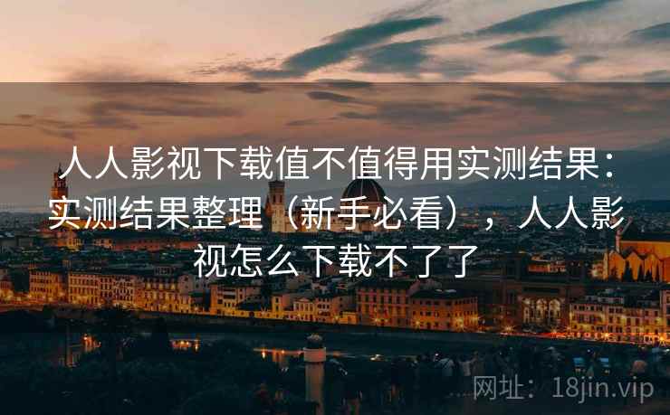人人影视下载值不值得用实测结果：实测结果整理（新手必看），人人影视怎么下载不了了