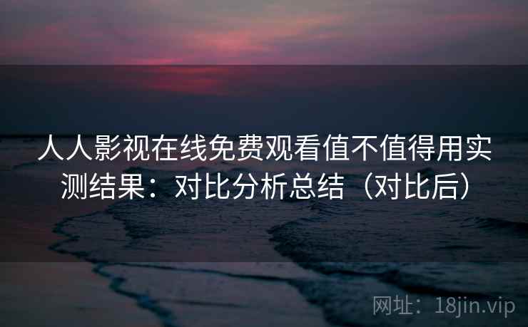 人人影视在线免费观看值不值得用实测结果:对比分析总结(对比后) 人人影视在线免费观看值不值得用实测结果:对比分析总结(对比后)