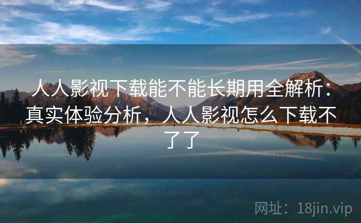 人人影视下载能不能长期用全解析：真实体验分析，人人影视怎么下载不了了