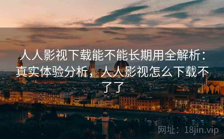 人人影视下载能不能长期用全解析：真实体验分析，人人影视怎么下载不了了