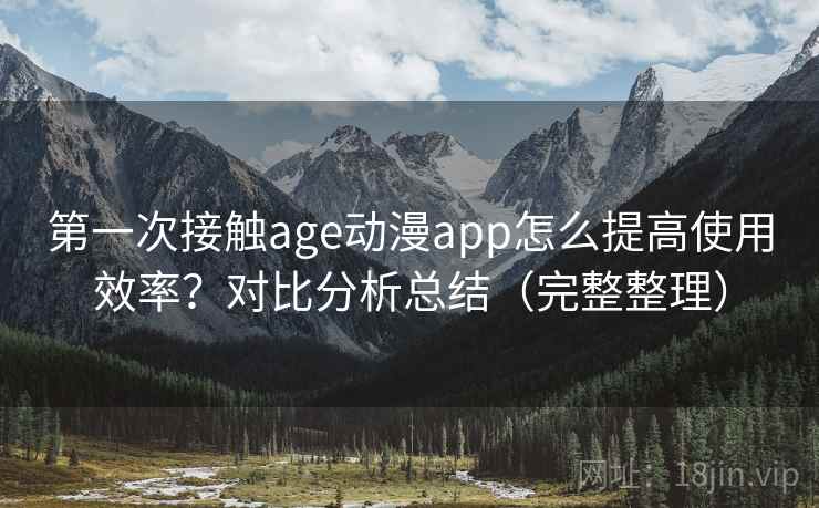 第一次接触age动漫app怎么提高使用效率？对比分析总结（完整整理）