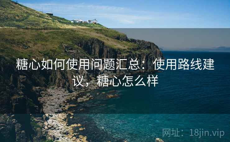 糖心如何使用问题汇总：使用路线建议，糖心怎么样