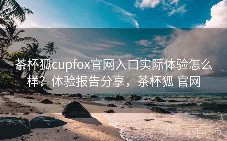 茶杯狐cupfox官网入口实际体验怎么样？体验报告分享，茶杯狐 官网