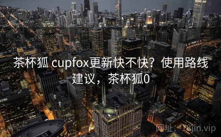 茶杯狐 cupfox更新快不快？使用路线建议，茶杯狐0