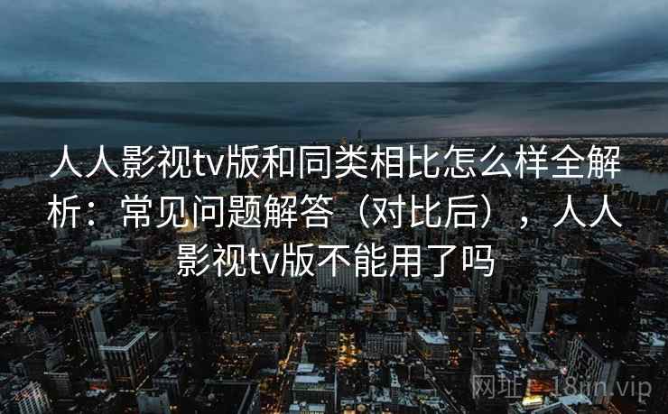 人人影视tv版和同类相比怎么样全解析：常见问题解答（对比后），人人影视tv版不能用了吗