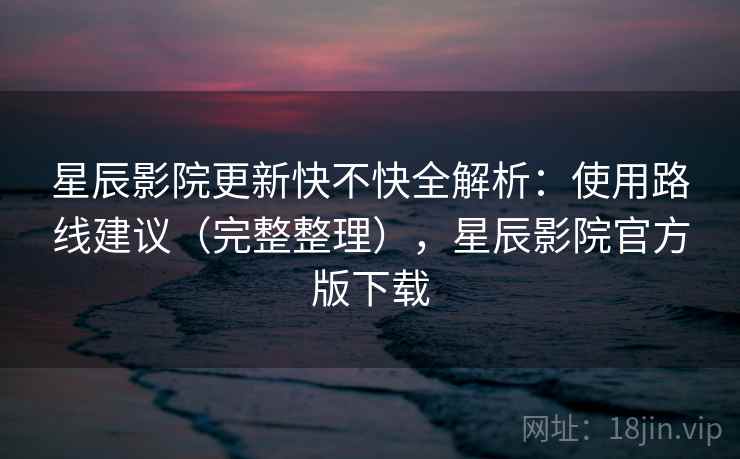 星辰影院更新快不快全解析：使用路线建议（完整整理），星辰影院官方版下载