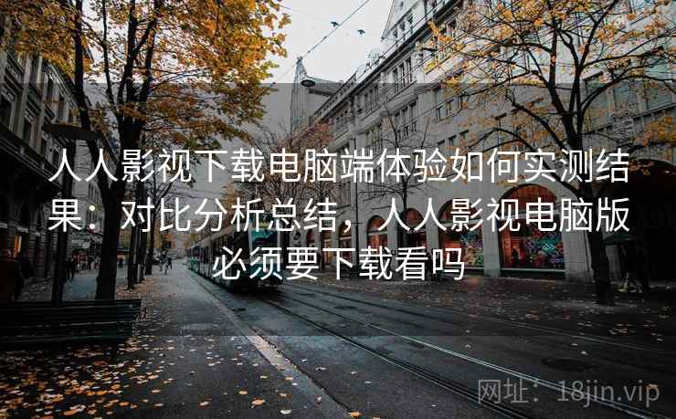 人人影视下载电脑端体验如何实测结果：对比分析总结，人人影视电脑版必须要下载看吗