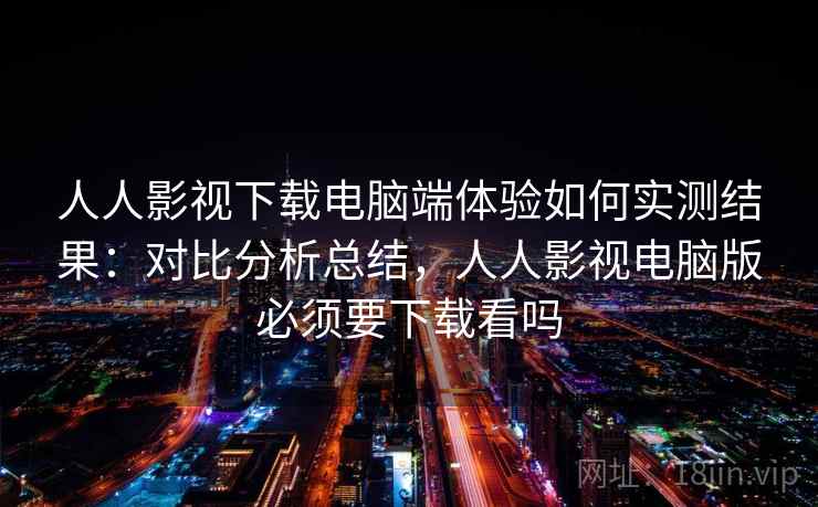 人人影视下载电脑端体验如何实测结果：对比分析总结，人人影视电脑版必须要下载看吗