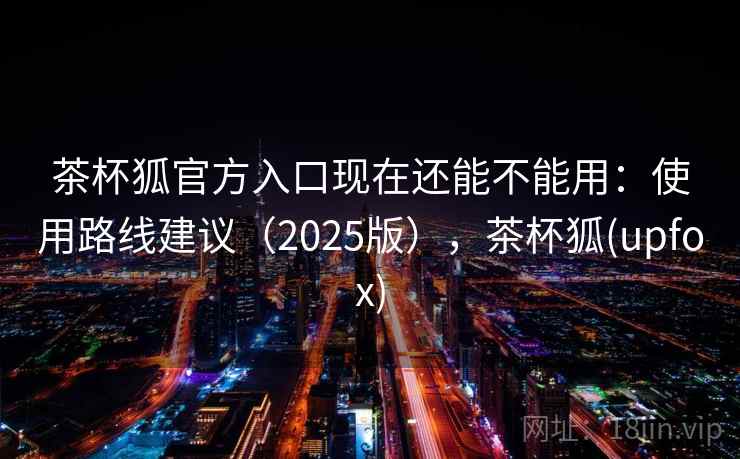 茶杯狐官方入口现在还能不能用：使用路线建议（2025版），茶杯狐(upfox)