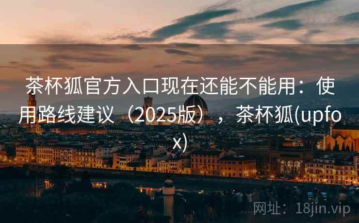 茶杯狐官方入口现在还能不能用：使用路线建议（2025版），茶杯狐(upfox)