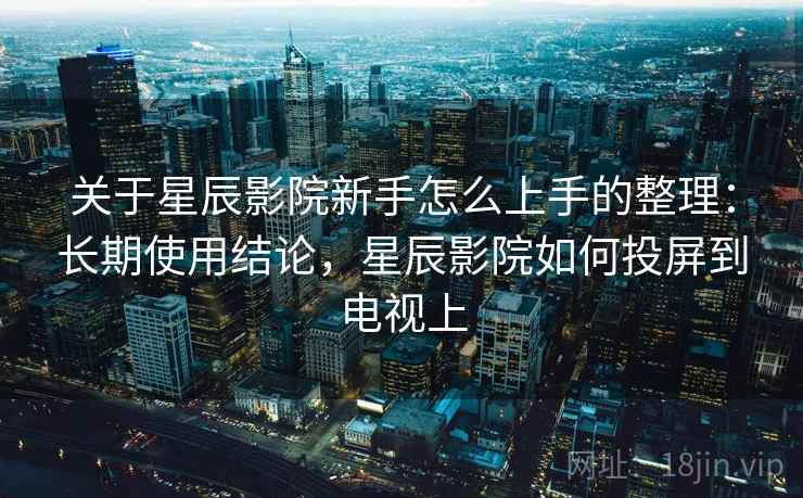 关于星辰影院新手怎么上手的整理：长期使用结论，星辰影院如何投屏到电视上