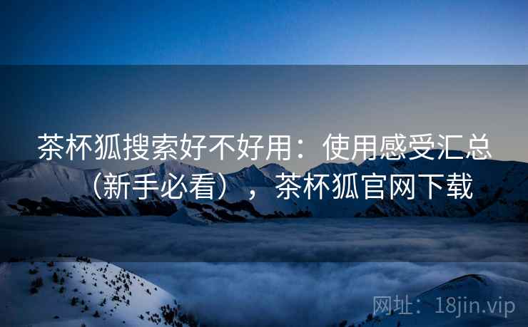 茶杯狐搜索好不好用：使用感受汇总（新手必看），茶杯狐官网下载