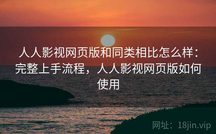 人人影视网页版和同类相比怎么样：完整上手流程，人人影视网页版如何使用