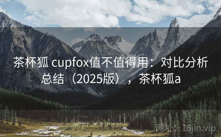 茶杯狐 cupfox值不值得用：对比分析总结（2025版），茶杯狐a