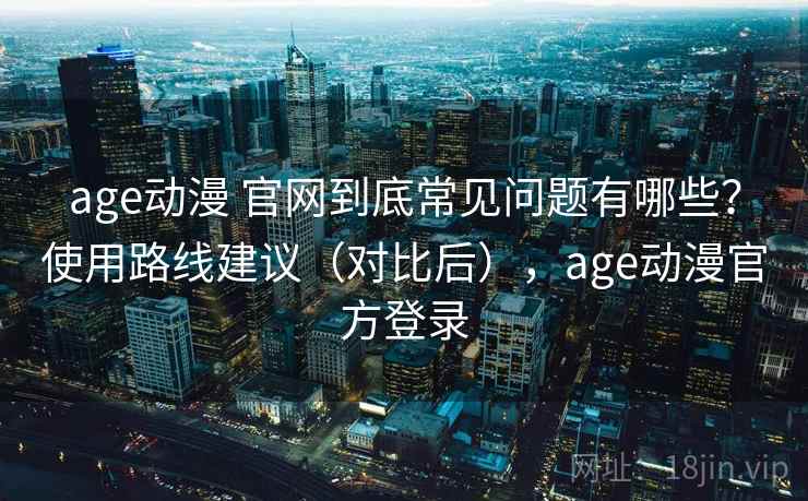 age动漫 官网到底常见问题有哪些？使用路线建议（对比后），age动漫官方登录