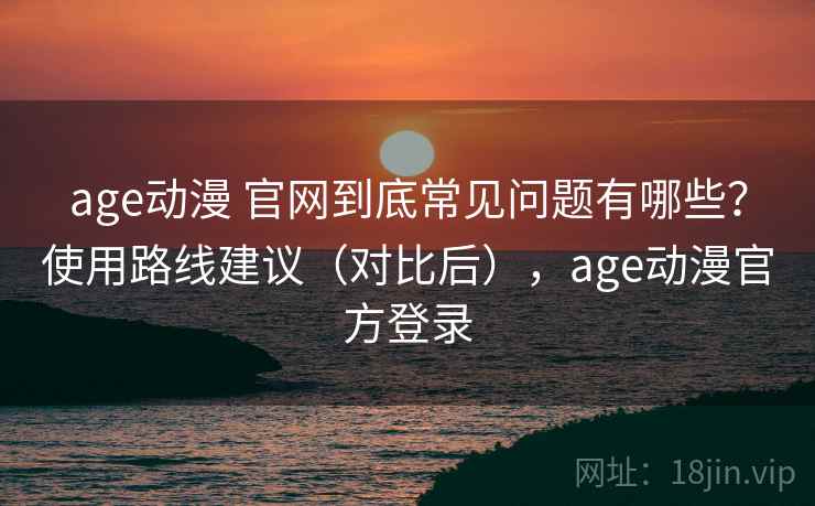 age动漫 官网到底常见问题有哪些？使用路线建议（对比后），age动漫官方登录