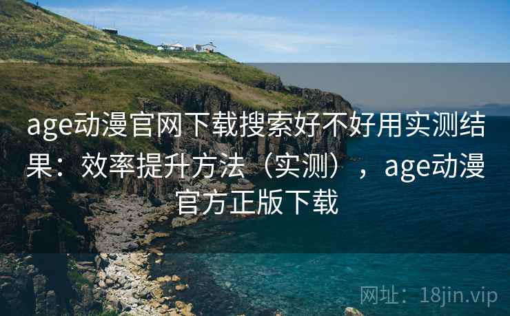 age动漫官网下载搜索好不好用实测结果：效率提升方法（实测），age动漫官方正版下载