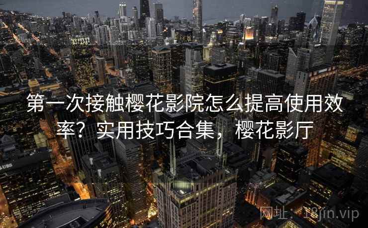 第一次接触樱花影院怎么提高使用效率？实用技巧合集，樱花影厅