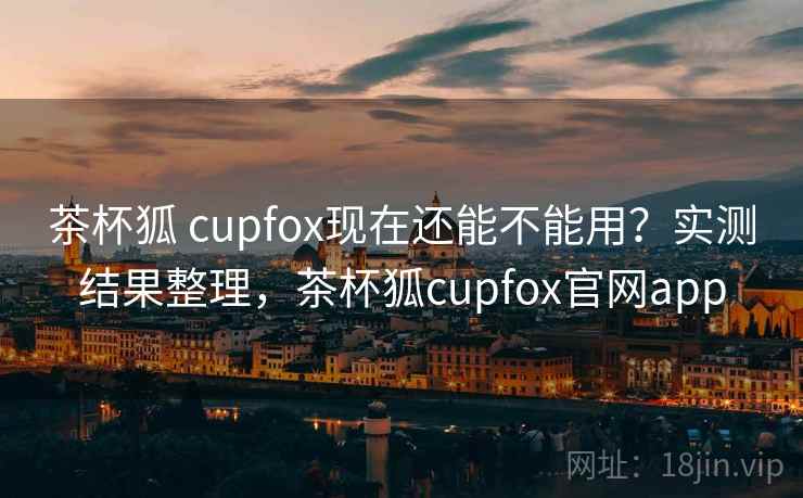 茶杯狐 cupfox现在还能不能用？实测结果整理，茶杯狐cupfox官网app