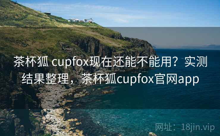 茶杯狐 cupfox现在还能不能用？实测结果整理，茶杯狐cupfox官网app