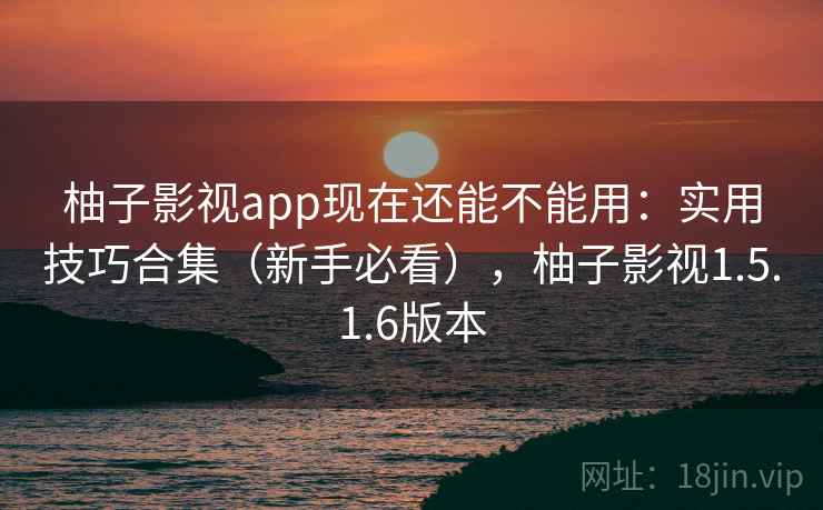 柚子影视app现在还能不能用：实用技巧合集（新手必看），柚子影视1.5.1.6版本