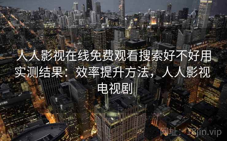 人人影视在线免费观看搜索好不好用实测结果：效率提升方法，人人影视 电视剧