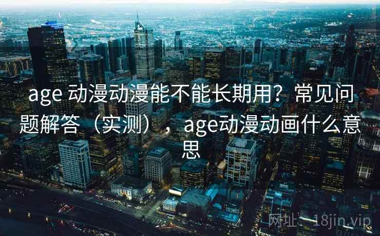age 动漫动漫能不能长期用？常见问题解答（实测），age动漫动画什么意思