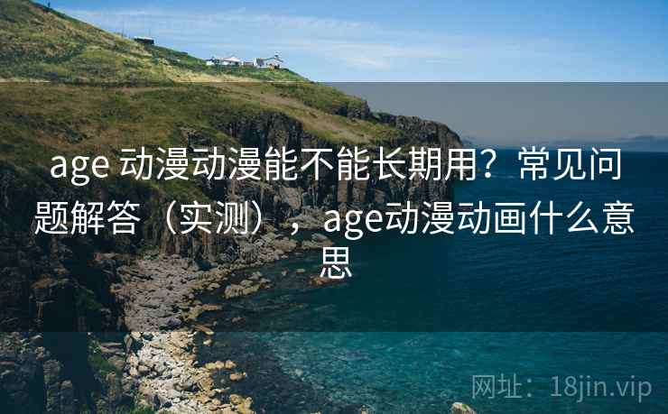 age 动漫动漫能不能长期用？常见问题解答（实测），age动漫动画什么意思