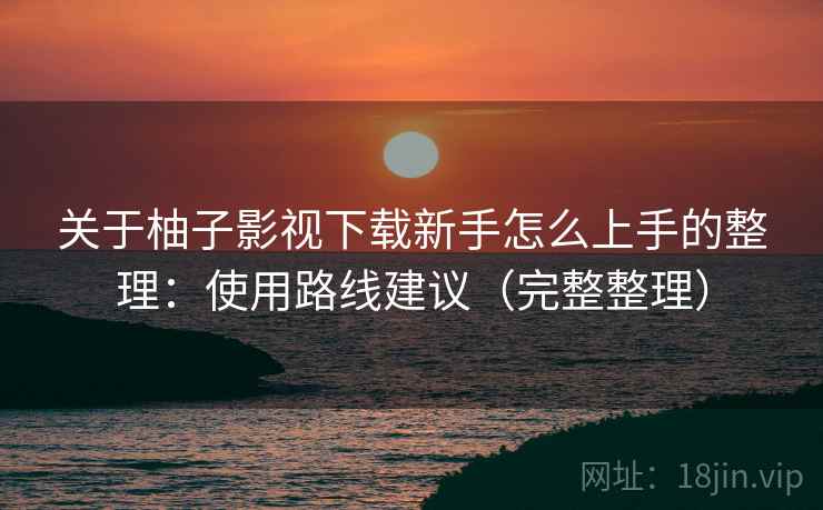 关于柚子影视下载新手怎么上手的整理：使用路线建议（完整整理）
