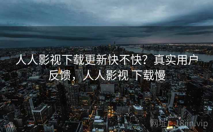 人人影视下载更新快不快？真实用户反馈，人人影视 下载慢