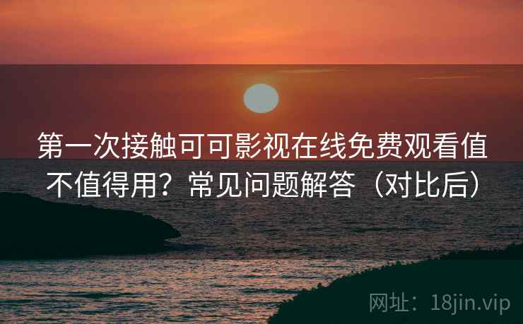 第一次接触可可影视在线免费观看值不值得用？常见问题解答（对比后）