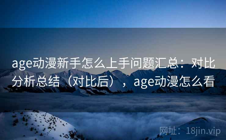 age动漫新手怎么上手问题汇总：对比分析总结（对比后），age动漫怎么看