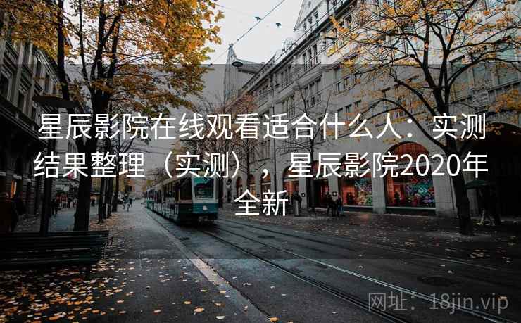 星辰影院在线观看适合什么人：实测结果整理（实测），星辰影院2020年全新