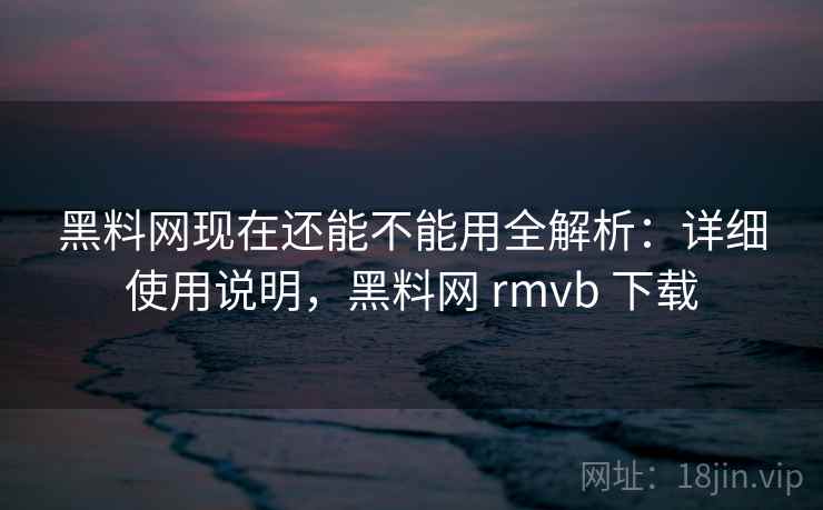 黑料网现在还能不能用全解析：详细使用说明，黑料网 rmvb 下载