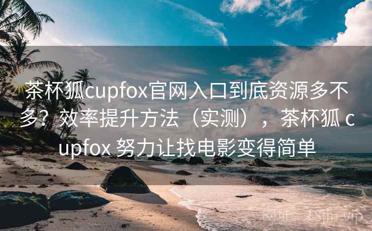 茶杯狐cupfox官网入口到底资源多不多？效率提升方法（实测），茶杯狐 cupfox 努力让找电影变得简单